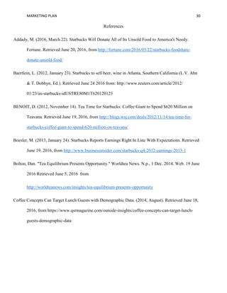 MARKETING PLAN 30
References
Addady, M. (2016, March 22). Starbucks Will Donate All of Its Unsold Food to America's Needy.
Fortune. Retrieved June 20, 2016, from http://fortune.com/2016/03/22/starbucks-foodshare-
donate-unsold-food/
Baertlein, L. (2012, January 23). Starbucks to sell beer, wine in Atlanta, Southern California (L.V. Ahn
& T. Dobbyn, Ed.). Retrieved June 24 2016 from: http://www.reuters.com/article/2012/
01/23/us-starbucks-idUSTRE80M1T620120123
BENOIT, D. (2012, November 14). Tea Time for Starbucks: Coffee Giant to Spend $620 Million on
Teavana. Retrieved June 19, 2016, from http://blogs.wsj.com/deals/2012/11/14/tea-time-for-
starbucks-coffee-giant-to-spend-620-million-on-teavana/
Boesler, M. (2013, January 24). Starbucks Reports Earnings Right In Line With Expectations. Retrieved
June 19, 2016, from http://www.businessinsider.com/starbucks-q4-2012-earnings-2013-1
Bolton, Dan. "Tea Equilibrium Presents Opportunity." Worldtea News. N.p., 1 Dec. 2014. Web. 19 June
2016 Retrieved June 5, 2016 from
http://worldteanews.com/insights/tea-equilibrium-presents-opportunity
Coffee Concepts Can Target Lunch Guests with Demographic Data. (2014, August). Retrieved June 18,
2016, from https://www.qsrmagazine.com/outside-insights/coffee-concepts-can-target-lunch-
guests-demographic-data
 