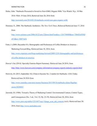 MARKETING PLAN 31
Deike, John. "Starbucks Pressured to Switch to Non-GMO, Organic Milk." Eco Watch. N.p., 10 Mar.
2014. Web. 19 June 2016, Retrieved June 20, 2016 from
http://ecowatch.com/2014/03/10/starbucks-switch-non-gmo-organic-milk/
Dominus, S., 2006. The Starbucks Aesthetics. The New York Times, Retrieved Retrieved June 17, 2016
from:
http://www.nytimes.com/2006/10/22/arts/22domi.html?em&ex=1161748800&en=74b4f3e958fd
eb7d&ei=5087%0A
Fetto, J. (2009, December 01). Demographic and Preferences of Coffee Drinkers in America -
Marketing Forward Blog. Retrieved June 18, 2016, from
http://www.experian.com/blogs/marketing-forward/2009/12/01/demographic-and-preferences-
of-coffee-drinkers-in-america/
Hoover’s Inc (2014). Specialty Eateries Report Summary. Retrieved June 24 2016, from
http://http://www.hoovers.com/company-information/company-reports-industry-reports.html
Horovitz, B. (2013, September 16). China to become No. 2 market for Starbucks. USA Today.
Retrieved June 24 2016 from
http://www.usatoday.com/story/money/business/2013/09/16/starbucks-china-flagship-
stores/2820885/
Jaworski, B. (1988). Toward a Theory of Marketing Control: Environmental Context, Control Types,
and Consequences (No. 3 ed., Vol. 52, Pp. 23-39). Retrieved June 20, 2016, from
http://www.jstor.org/stable/1251447?seq=1#page_scan_tab_contents (n.d.). Retrieved June 20,
2016, from http://www.zacksdata.com/
 