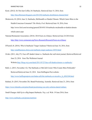 MARKETING PLAN 32
Kosti. (2012). It's Not Just Coffee, It's Starbucks. Retrieved June 15, 2016, from
http://thecoffeeteam.blogspot.com/2012/02/starbucks-distribution-channel.html
Moskowitz, D. (2016, June 3). Starbucks, McDonald's or Dunkin' Donuts: Which Caters More to the
Health-Conscious Consumer? The Motley Fool. Retrieved June 18, 2016, from
http://www.fool.com/investing/general/2014/01/10/starbucks-mcdonalds-or-dunkin-donuts-
which-caters.aspx
National Restaurant Association. (2014). 2014 Facts at a Glance. Retrieved June 24 2016 from
http://http://www.restaurant.org/News-Research/Research/Facts-at-a-Glance
O'Farrell, R. (2016). Who Is Starbucks' Target Audience? Retrieved June 18, 2016, from
http://smallbusiness.chron.com/starbucks-target-audience-10553.html
Ovide. (2011, July 27). Face off! dunkin' donut vs. Starbucks the wall street journal, Retrieved Retrieved
June 23, 2016 from The Wallstreet Journal
Website:http://blogs.wsj.com/deals/2011/07/27/face-off-dunkin-donuts-vs-starbucks/
Rafii, L. (2013, November 12). The Starbucks or McCafé Crowd: Who Counts More Politically?
Retrieved Retrieved June 22, 2016 from Huffington Post website:
http://www.huffingtonpost.com/ladan-rafii/the-starbucks-or-mccafe-c_b_4262104.html
Raihani, D. (2015, November 20). Brand Positioning. Australia. Retrieved June 21, 2016, from
https://www.linkedin.com/pulse/brand-positioning-you-only-solution-daniel-raihani-
Small Changes Add Up to a Big Impact.Starbucks. N.p., n.d. Web. 19 June 2016, from
http://www.starbucks.com/promo/nutrition
 