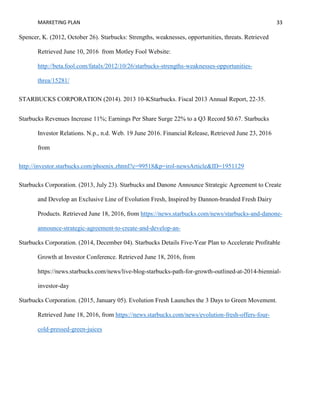 MARKETING PLAN 33
Spencer, K. (2012, October 26). Starbucks: Strengths, weaknesses, opportunities, threats. Retrieved
Retrieved June 10, 2016 from Motley Fool Website:
http://beta.fool.com/fatalx/2012/10/26/starbucks-strengths-weaknesses-opportunities-
threa/15281/
STARBUCKS CORPORATION (2014). 2013 10-KStarbucks. Fiscal 2013 Annual Report, 22-35.
Starbucks Revenues Increase 11%; Earnings Per Share Surge 22% to a Q3 Record $0.67. Starbucks
Investor Relations. N.p., n.d. Web. 19 June 2016. Financial Release, Retrieved June 23, 2016
from
http://investor.starbucks.com/phoenix.zhtml?c=99518&p=irol-newsArticle&ID=1951129
Starbucks Corporation. (2013, July 23). Starbucks and Danone Announce Strategic Agreement to Create
and Develop an Exclusive Line of Evolution Fresh, Inspired by Dannon-branded Fresh Dairy
Products. Retrieved June 18, 2016, from https://news.starbucks.com/news/starbucks-and-danone-
announce-strategic-agreement-to-create-and-develop-an-
Starbucks Corporation. (2014, December 04). Starbucks Details Five-Year Plan to Accelerate Profitable
Growth at Investor Conference. Retrieved June 18, 2016, from
https://news.starbucks.com/news/live-blog-starbucks-path-for-growth-outlined-at-2014-biennial-
investor-day
Starbucks Corporation. (2015, January 05). Evolution Fresh Launches the 3 Days to Green Movement.
Retrieved June 18, 2016, from https://news.starbucks.com/news/evolution-fresh-offers-four-
cold-pressed-green-juices
 