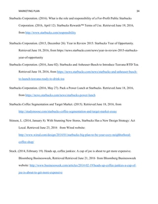 MARKETING PLAN 34
Starbucks Corporation. (2016). What is the role and responsibility of a For-Profit Public Starbucks
Corporation. (2016, April 12). Starbucks Rewards™ Terms of Use. Retrieved June 19, 2016,
from http://www.starbucks.com/responsibility
Starbucks Corporation. (2015, December 26). Year in Review 2015: Starbucks Year of Opportunity.
Retrieved June 18, 2016, from https://news.starbucks.com/news/year-in-review-2015-starbucks-
year-of-opportunity
Starbucks Corporation. (2016, June 02). Starbucks and Anheuser-Busch to Introduce Teavana RTD Tea.
Retrieved June 18, 2016, from https://news.starbucks.com/news/starbucks-and-anheuser-busch-
to-launch-teavana-ready-to-drink-tea
Starbucks Corporation. (2016, May 27). Pack a Power Lunch at Starbucks. Retrieved June 18, 2016,
from https://news.starbucks.com/news/starbucks-power-lunch
Starbucks Coffee Segmentation and Target Market. (2015). Retrieved June 18, 2016, from
http://studymoose.com/starbucks-coffee-segmentation-and-target-market-essay
Stinson, L. (2014, January 8). With Stunning New Stores, Starbucks Has a New Design Strategy: Act
Local. Retrieved June 23, 2016 from Wired website:
http://www.wired.com/design/2014/01/starbucks-big-plan-to-be-your-cozy-neighborhood-
coffee-shop/
Stock. (2014, February 19). Heads up, coffee junkies: A cup of joe is about to get more expensive.
Bloomberg Businessweek, Retrieved Retrieved June 21, 2016 from Bloomberg Businessweek
website: http://www.businessweek.com/articles/2014-02-19/heads-up-coffee-junkies-a-cup-of-
joe-is-about-to-get-more-expensive
 