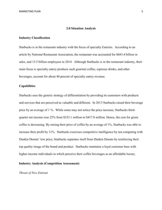 MARKETING PLAN 5
2.0 Situation Analysis
Industry Classification
Starbucks is in the restaurant industry with the focus of specialty Eateries. According to an
article by National Restaurant Association, the restaurant was accounted for $683.4 billion in
sales, and 13.5 billion employees in 2014. Although Starbucks is in the restaurant industry, their
main focus is specialty eatery products such gourmet coffee, espresso drinks, and other
beverages, account for about 40 percent of specialty eatery revenue.
Capabilities
Starbucks uses the generic strategy of differentiation by providing its customers with products
and services that are perceived as valuable and different. In 2013 Starbucks raised their beverage
price by an average of 1 %. While some may not notice the price increase, Starbucks third-
quarter net income rose 25% from $333.1 million to $417.8 million. Hence, the cost for green
coffee is decreasing. By raising their price of coffee by an average of 1%, Starbucks was able to
increase their profit by 11%. Starbucks exercises competitive intelligence by not competing with
Dunkin Donuts’ low price; Starbucks separates itself from Dunkin Donuts by reinforcing their
top quality image of the brand and product. Starbucks maintains a loyal customer base with
higher-income individuals in which perceive their coffee beverages as an affordable luxury.
Industry Analysis (Competition Assessment)
Threat of New Entrant
 