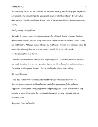 MARKETING PLAN 6
Since the entry barriers are not excessive, the restaurant industry is moderately open for potential
new entrants. The amount of capital requirement is very low for this industry. However, this
does not have a significant effect on Starbuck, due to its robust established brand and consumer
loyalty.
Rivalry among Existing Firms
Starbucks faces many competitions from major rivals. Although Starbucks holds a dominant
position in its industry, there are many competitions from rivals such as Dunkin' Donuts Brands
and McDonald’s. Although Dunkin’ Donuts and McDonald’s price are low, Starbucks holds the
competitive advantage base on its brand identity, specifically in the coffee market.
The Bargaining Power of Buyers
Starbucks' customers have a relatively low bargaining power. Most of its purchases are coffee
and snack items that does not carry enough weight to heavily influence buyers in the industry.
Due to low switching cost, Starbucks faces a very high bargaining power of buyers.
Threat of Substitute
There are a vast amount of alternative food and beverages consumers can switch too.
Alternatives are restaurants and juice bars such as Italian restaurants offering authentic
cappuccino and juice bars serving vegan and cold pressed juices. Threat of Substitute is very
high due to competition within the green juice industry and the wide variety of authentic
restaurant chains.
Bargaining Power of Supplier
 