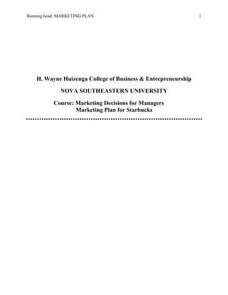 Running head: MARKETING PLAN 1
H. Wayne Huizenga College of Business & Entrepreneurship
NOVA SOUTHEASTERN UNIVERSITY
Course: Marketing Decisions for Managers
Marketing Plan for Starbucks
 