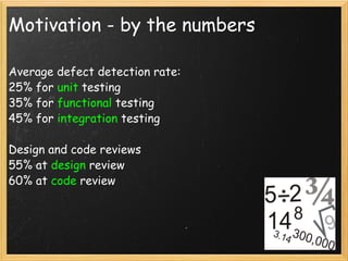 Motivation - by the numbers Average defect detection rate: 25% for  unit  testing 35% for  functional  testing 45% for  integration  testing Design and code reviews  55% at  design  review 60% at  code  review 