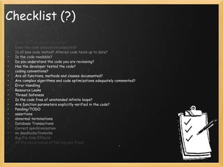 Checklist (?)  Does the code build correctly? Does the code execute as expected? Is all new code tested? Altered code tests up to date? Is the code readable? Do you understand the code you are reviewing? Has the developer tested the code? coding conventions? Are all functions, methods and classes documented? Are complex algorithms and code optimizations adequately commented? Error Handling Resource Leaks Thread Safeness Is the code free of unintended infinite loops? Are function parameters explicitly verified in the code? Pending/TODO assertions abnormal terminations Database Transactions Correct synchronization no deadlocks/livelocks Bug Fix Side Effects All the occurrences of the bug are fixed 