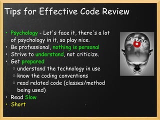 Tips for Effective Code Review Psychology  - Let's face it, there's a lot of psychology in it, so play nice.  Be professional,  nothing is personal Strive to  understand , not criticize. Get  prepared   understand the technology in use know the coding conventions read related code (classes/method being used) Read  Slow Short 