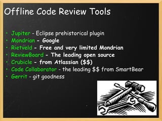 Offline Code Review Tools Jupiter  - Eclipse prehistorical plugin Mondrian   - Google Rietveld   - Free and very limited Mondrian ReviewBoard   - The leading open source Crubicle   - from Atlassian ($$) Code Collaborator  - the leading $$ from SmartBear Gerrit  - git goodness 
