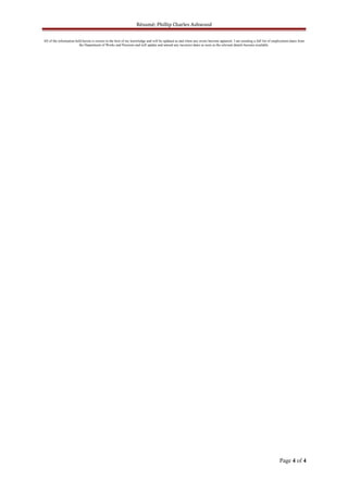 Résumé; Phillip Charles Ashwood
All of the information held herein is correct to the best of my knowledge and will be updated as and when any errors become apparent. I am awaiting a full list of employment dates from
the Department of Works and Pensions and will update and amend any incorrect dates as soon as the relevant details become available.
Page 4 of 4
 