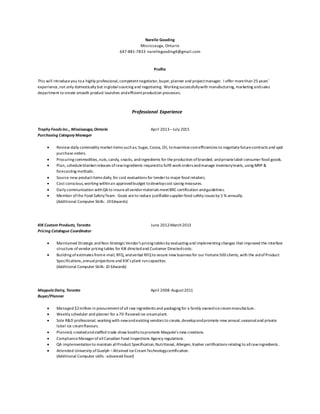 Narelle Gooding
Mississauga, Ontario
647-881-7833 narellegooding4@gmail.com
Profile
This will introduceyou toa highly professional,competentnegotiator,buyer,planner and projectmanager. I offer morethan 25 years’
experience,not only domestically but inglobalsourcing and negotiating. Working successfullywith manufacturing, marketing andsales
department to create smooth product launches andefficientproduction processes.
Professional Experience
Trophy Foods Inc., Mississauga,Ontario April 2013–July 2015
Purchasing Category Manager
 Review daily commodity marketitems suchas; Sugar, Cocoa, Oil, tomaximizecostefficiencies to negotiatefuturecontracts and spot
purchase orders.
 Procuring commodities,nuts,candy, snacks, andingredients for theproduction ofbranded, andprivatelabel consumer food goods.
 Plan, scheduleblanketreleases of rawingredients requiredto fulfil work orders andmanage inventorylevels, using MRP &
forecasting methods.
 Source new productitems daily,for cost evaluations for tenderto major food retailers.
 Cost conscious,working withinan approvedbudget todevelopcost saving measures.
 Daily communication withQAto insureallvendormaterials meetBRC certification andguidelines.
 Member ofthe Food SafetyTeam. Goals areto reduce justifiablesupplierfood safety issues by 5 % annually.
(Additional Computer Skills: JDEdwards)
KIK Custom Products, Toronto June 2012-March2013
Pricing Catalogue Coordinator
 Maintained Strategic andNon-StrategicVendor’s pricing tables by evaluating and implementing changes that improved the interface
structure ofvendor pricing tables for KIK directedand Customer Directedcosts.
 Building ofestimates frome-mail, RFQ, andverbal RFQto secure new business for our Fortune500 clients, with the aidofProduct
Specifications,annualprojections and KIK’s plant runcapacities.
(Additional Computer Skills: JD Edwards)
MaypoleDairy, Toronto April 2008-August2011
Buyer/Planner
 Managed $2million in procurementofall raw ingredients and packaging for a family ownedicecreammanufacture.
 Weekly scheduler and planner for a 70- flavored ice creamplant.
 Sole R&D professional, working with newandexisting vendors to create,developandpromote new annual,seasonaland private
label ice creamflavours.
 Planned, createdandstaffed trade show booths topromote Maypole’s new creations.
 ComplianceManagerofallCanadian Food Inspections Agency regulations.
 QA implementationto maintain allProduct Specification,Nutritional, Allergen, Kosher certifications relating to allrawingredients.
 Attended University ofGuelph –Attained IceCreamTechnologycertification.
(Additional Computer skills -advanced Excel)
 