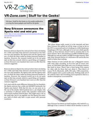May 5th, 2011                                                                                                       Published by: VR-Zone




VR-Zone.com | Stuff for the Geeks!
  VR-Zone | Stuff for the Geeks is a bi-weekly publication
  covering the latest gadgets and stuff for the geeks.


Sony Ericsson announces the
Xperia mini and mini pro
Source: http://vr-zone.com/articles/sony-ericsson-announces-the-xperia-
mini-and-mini-pro/12077.html
May 5th, 2011




                                                                           But where things really counts is in the internals and here
                                                                          Sony Ericsson has pulled out all the stops, at least as far as
                                                                          the CPU is concerned and we’re looking at a 1GHz Qualcomm
                                                                          Snapdragon CPU here, although we’re not sure which specific
Rumours about an Xperia X10 mini pro2 have been circulating
                                                                          model, as Sony Ericsson doesn’t tend to mention this in its
for a while and today Sony Ericsson announced no less than
                                                                          press releases. We’re also looking at 512MB of RAM this time,
two new mini handsets, the Xperia mini and the Xperia mini
                                                                          although you only get a paltry 320MB of storage memory. That
pro, of which the latter ended up being rumoured handset in
                                                                          said, Sony Ericsson throws in a 2GB micro SD card in the box
question. However, the rumours turned out to be not quite
                                                                          which is better than nothing.
spot on this time around, which is a good thing as it happens
as Sony Ericsson’s new handsets have more on offer than the               Other features of note include the rear 5 Megapixel camera
rumours suggested.                                                        with 720p video recording, an f2.6 lens and of course auto
                                                                          focus, an LED flash/video light and a ton of software features
                                                                          like touch to focus. There’s also a front facing VGA camera
Rumours about an Xperia X10 mini pro2 have been circulating               for video calls for those that care about it. Then there’s of
for a while and today Sony Ericsson announced no less than                course Wi-Fi, Bluetooth, aGPS, FM radio, USB connectivity,
two new mini handsets, the Xperia mini and the Xperia mini                DLNA support and a 3.5mm audio jack. Nothing really out of
pro, of which the latter ended up being rumoured handset in               the ordinary there, but everything you’d expected to find on a
question. However, the rumours turned out to be not quite                 modern smartphone is accounted for.
spot on this time around, which is a good thing as it happens
as Sony Ericsson’s new handsets have more on offer than the
rumours suggested.
Let’s start with the main difference between the two handsets,
the Xperia mini pro has a slide-out QWERTY keyboards, the
Xperia mini doesn’t. With that bit over, we can carry on to
the rest of the details. Both handsets have a 3in display with
a resolution of 480x320 pixels with capacitive multi-touch
and scratch-resistant mineral glass. This might seem a bit on
the small side, but it’s an upgrade over the Xperia X10 mini/
pro, both of which only had a 2.55in screen with 320x240
resolution.

                                                                          Sony Ericsson has kitted out both handsets with Android 2.3,
                                                                          although it has a custom UI which will be familiar to users of




                                                                                                                                       1
 