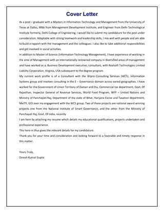 Cover Letter
As a post – graduate with a Masters in Information Technology and Management from the University of
Texas at Dallas, MBA from Management Development Institute, and Engineer from Delhi Technological
Institute formerly, Delhi College of Engineering, I would like to submit my candidature for the post under
consideration. Adaptable with strong teamwork and leadership skills, I mix well with people and am able
to build a rapport with the management and the colleagues. I also like to take additional responsibilities
and get involved in social activities.
In addition to Master of Science (Information Technology Management), I have experience of working in
the area of Management with an internationally renowned company in diversified areas of management
and have worked as a, Business Development executive, consultant, with Realsoft Technologies Limited
Liability Corporation, Virginia, USA subsequent to the degree program.
My current work profile is of a Consultant with the Wipro Consulting Services (WCS), Information
Systems group and involves consulting in the E – Governance domain across varied geographies. I have
worked for the Government of Union Territory of Daman and Diu, Commercial tax department, Govt. Of
Rajasthan, Inspector General of Revenue Services, World Food Program, WFP – United Nations and
Ministry of Panchayati Raj, Department of the state of Bihar, Haryana Excise and Taxation department,
MeITY, GOI over my engagement with the WCS group. Two of these projects are national award winning
projects one from the National Institute of Smart Governance, and the other from the Ministry of
Panchayati Raj, Govt. Of India, recently
I am here by attaching my resume which details my educational qualifications, projects undertaken and
professional experience.
This here-in thus gives the relevant details for my candidature.
Thank you for your time and consideration and looking forward to a favorable and timely response in
this matter.
Yours Truly,
Dinesh Kumar Gupta
 