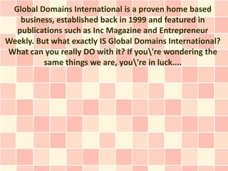 Global Domains International is a proven home based
   business, established back in 1999 and featured in
  publications such as Inc Magazine and Entrepreneur
Weekly. But what exactly IS Global Domains International?
What can you really DO with it? If you're wondering the
          same things we are, you're in luck....
 