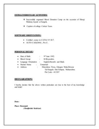 EXTRA-CURRICULAR ACTIVITIES:
 Successfully organized Blood Donation Camp on the occasion of Shivaji
Maharaj Jayanti at Sangola.
 Caption of college Cricket Team.
SOFTWARE ORIENTATION:-
 Certified course in CATIA-V5 R17.
 AUTO-CAD(2004) , Pro-E .
PERSONAL DETAIL:
 Date of Birth : 9th June 1992.
 Blood Group : B Rh-positive.
 Language Orientation : English,Marathi and Hindi.
 Marital Status : Unmarried
 Address : Matoshtree Nivas, Ghogare Mala,Shivane
Tal-Sangola Dist-Solapur, Maharashtra.
Pin Code - 413307
DECLARATION:
I hereby declare that the above written particulars are true to the best of my knowledge
and belief.
Date:
Place: Baramati
( Ranjitsinh Kolekar)
 