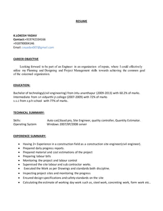 RESUME
K.LOKESH YADAV
Contact:+919742334166
+918790004146
Email: ceyadav007@gmail.com
CAREER OBJECTIVE
Looking forward to be part of an Engineer in an organization of repute, where I could effectively
utilize my Planning and Designing and Project Management skills towards achieving the common goal
of the esteemed organization.
EDUCATION:
Bachelor of technology(civil engineering) from Jntu ananthapur (2009-2013) with 60.2% of marks.
Intermediate from sri vidyarthi jr.college (2007-2009) with 72% of marks
s.s.c from z.p.h school with 77% of marks.
TECHNICAL SUMMARY:
Skills: Auto cad,Staad pro, Site Engineer, quality controller, Quantity Estimator.
Operating System Windows 2007/XP/2008 server
EXPERIENCE SUMMARY:
 Having 2+ Experience in a construction field as a construction site engineer(civil engineer).
 Prepared daily progress reports.
 Prepared material and cost estimations of the project
 Preparing labour bills
 Monitoring the project and labour control
 Supervised the site labour and sub contractor works.
 Executed the Work as per Drawings and standards both discipline.
 Inspecting project sites and monitoring the progress
 Ensured design specifications and safety standards on the site
 Calculating the estimate of working day work such as, steel work, concreting work, form work etc..
 