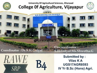 University Of Agricultural Sciences, Dharwad
College 0f Agriculture, Vijayapur
B4
Submitted by :a
Vilas K A
UGS17AGR8593
IV Yr B.Sc (Hons) Agri.
Coordinator : Dr.S.H.Gotyal
Co-coordinator :
S.H.Gotyal:Ms.Shwetha.G
 