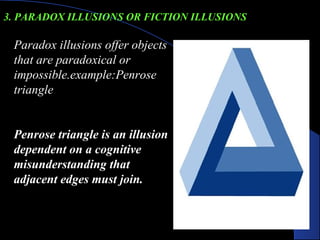 Paradox illusions offer objects
that are paradoxical or
impossible.example:Penrose
triangle
Penrose triangle is an illusion
dependent on a cognitive
misunderstanding that
adjacent edges must join.
 
3. PARADOX ILLUSIONS OR FICTION ILLUSIONS
 