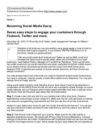 4/28/2015 Becoming Social Media Savvy
http://www.csnews.com/print/becoming­social­media­savvy 1/3
Convenience Store News
Published on Convenience Store News (http://www.csnews.com)
Home > Becoming Social Media Savvy
Home [1]
Becoming Social Media Savvy
Seven easy steps to engage your customers through
Facbook, Twitter and more.
December 20, 2010, 07:00 pm By Scott Oakes, sales engagement manager at Gilbarco
Veeder­Root
Retailers of all kinds are now successfully using social media [2] tools to build or
enhance their loyalty programs. In our industry, Mid Pac Petroleum LLC in
Honolulu, Hawaii is a great example:
"We use social media like Facebook and Twitter as well as SMS, email and
Smartphone Apps to send special deals, offers and promotions to our loyal
customers," said Nathan Peters, Manager of IT at Mid Pac Petroleum. "Soon we will send
bar­coded coupons to our social media fans and when customers bring their mobile coupon
to our stores on their cell phones we simply scan the coupon from their phone at our
Passport POS. Customers are excited to receive special discounts, and their phones are
always convenient."
You may already have most of the tools you need to implement simple social media tactics.
You have a computer, Internet access, a back­office system and a telephone. You may also
already have an image scanner.
Using social media to build a loyal following at your store doesn’t have to be expensive or
complicated. At the NACS Show this fall, we ran a very successful contest through our social
media networks and our Passport point­of­sale system with little more than a scanner and a
cell phone. Here are the seven easy steps that we implemented:
Step 1: Create a bar code and add it to your existing back office price book. Create a
legitimate bar code and get a clean image of it. Make sure the bar code generator is meeting
your scanner’s programming requirements and that you use the correct bar code format.
Assign it a zero dollar price, since it’s part of a combo that will be the discount. You can just
use your cell phone to take a picture of a bar code that you won’t be using in your store for
any other purpose.
Step 2: Test the bar code image with your scanner. Make sure it’s the right size for a
standard smartphone screen. We tested with iPhone, iPad Droid and Blackberry. Contrast
settings on the phone can matter. Smartphones with brightness levels set very low can make
it hard for the image scanner to read. Some people trying to save battery life can experience
 