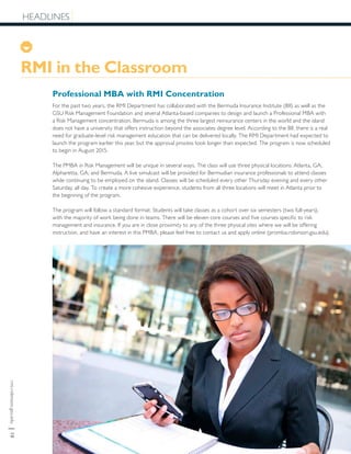 rmi.robinson.gsu.edu|10
HEADLINES
Professional MBA with RMI Concentration
For the past two years, the RMI Department has collaborated with the Bermuda Insurance Institute (BII) as well as the
GSU Risk Management Foundation and several Atlanta-based companies to design and launch a Professional MBA with
a Risk Management concentration. Bermuda is among the three largest reinsurance centers in the world and the island
does not have a university that offers instruction beyond the associates degree level. According to the BII, there is a real
need for graduate-level risk management education that can be delivered locally. The RMI Department had expected to
launch the program earlier this year, but the approval process took longer than expected. The program is now scheduled
to begin in August 2015.
The PMBA in Risk Management will be unique in several ways. The class will use three physical locations: Atlanta, GA;
Alpharetta, GA; and Bermuda. A live simulcast will be provided for Bermudian insurance professionals to attend classes
while continuing to be employed on the island. Classes will be scheduled every other Thursday evening and every other
Saturday, all day. To create a more cohesive experience, students from all three locations will meet in Atlanta prior to
the beginning of the program.
The program will follow a standard format: Students will take classes as a cohort over six semesters (two full-years),
with the majority of work being done in teams. There will be eleven core courses and five courses specific to risk
management and insurance. If you are in close proximity to any of the three physical sites where we will be offering
instruction, and have an interest in this PMBA, please feel free to contact us and apply online (promba.robinson.gsu.edu).
HEADLINES
RMI in the Classroom
 