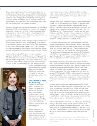 RMIREPORT|13
“I spent about eight hours with them, and maybe 60 percent or
so of that was talking about the actual products that banks trade,”
Ivie recalls. “Some people want to analyze products, some people
want to do sales, some people want to be the risk managers, so
we looked at what the different jobs do, what their real business
implications are. We talked about it in the classroom, but it’s very
rare that you get to see it in a real-world context.”
Ivie knows firsthand how essential that exposure is. “In the College
of Business, [PWS] is considered one of the more elite programs,
because there are so many benefits — the interviewing and the
social experience that come from it, the networking skills that
you’re able to develop,” he says. “The communication element is so
important in your ability to land a job.”
Andrew Haskell, a senior product manager the group meets on its
visit to Capital One, says it was a “strange feeling” to be offering
career advice to Georgia State students barely a year after earning
his own MBA at the Robinson College. “And it’s very humbling,
too, when people ask me, ‘Oh, how did you do this? How did you
get here?’ because I was in that position not that long ago,” he says.
Haskell isn’t technically a PWS alum — he just missed the
application deadline for the 2012 trip, but joined the group on his
own dime so that he could schedule some informal meetings and
network. But he, along with Ivie and numerous other alums who’ve
experienced PWS, believe in the program and are committed to
its future success. So committed, in fact, that the program now
sustains itself entirely on the
financial support of program
alums and other friends
of RCB who want to “pay
it forward” so that future
participants can achieve their
dreams.
Emboldened to Take
the Next Step
Panthers on Wall Street
doesn’t accept just any
student. The application
process is as rigorous
as any job interview: It
involves résumés, letters
of reference, and face-to-
face interviews, including a
“mocktail” reception where
guest alumni observe the
students’ communication and
networking skills.
But the intensity of that
process is reflected in a
group of students who are
as poised and professional
as the executives they’re
meeting. The students receive
numerous compliments both on the knowledge they display
and the questions they ask. And far from seeming overwhelmed
by the pace and intensity of New York, most of them seem
emboldened.
Seeing so many fellow Panthers occupying so many different roles
in New York — and being successful at them — definitely builds
confidence. “I never really thought of using Atlanta as ‘We’re
different,’” says Alex Joslin, who earned bachelor’s degrees in both
finance and risk management at Robinson and is now in the joint
MBA/JD program. “I always thought of myself as having to prove
that I was ‘up to’ New York, but instead it really seems like there
are opportunities to show how we’re different from the students
who are going to school in the Northeast. And a lot of the
companies seem to want to show a little diversity.”
Laura Frisbie, who’s pursuing dual master’s degrees in actuarial
science and mathematical risk management, agrees. “One of the
general assumptions that was broken for me was this idea of Wall
Street as a cutthroat place,” she says. “The companies seemed
a lot more friendly than that, Capital One being one example.
The culture was refreshingly open and authentic. To hear people
describe New York, you’d think it was just a bunch of white,
upper-class guys from Ivy League schools, to be honest, but we’ve
met a lot of people from different backgrounds.”
Many of the students also discovered paths to New York that
they’d never considered before. “I came up here looking for a job
in investment banking,” says Brian Burch, who is just a few months
away from earning bachelor’s degrees in finance and actuarial
science, “but literally every company we’ve visited has shown
us something new and interesting. It’s awesome. Like, when we
came to PWC, I thought, ‘Well, I’m not interested in accounting.’
But after hearing from some of the people who worked there, I
realized that what they do encompasses so much more than that.
It makes you realize just how many opportunities there are up
here.”
For some, those opportunities will present themselves sooner
rather than later — a few members of this year’s PWS class have
actual job interviews scheduled during the trip, and one, junior
Camilo Benitez, will receive an internship offer from JP Morgan
within days of returning to Atlanta. Even senior accounting major
Sabahat Jindani — who, a week before leaving for New York, got
a job offer from Ernst & Young — describes the Panthers on Wall
Street experience as an important confidence boost.
“The speed of the life in New York was, at first, very intimidating,”
she says. “But I think this trip actually reversed that for me. It
made me more open to it, more excited about it. It was just this
feeling in the air — like everyone was telling us, ‘Yeah, you can do
this! This is a real possibility!’ It’s not far-reaching or thinking really
far into the future. We can make this happen. It’s right in our
hands.”
This article has been excerpted from an article by Doug Gillett that
appeared on the Georgia State University Development and Alumni
Affairs website.
Laura Frisbie
 