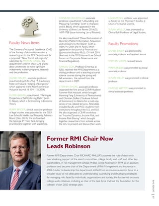 RMIREPORT|17
Faculty News Items
The Centers of Actuarial Excellence (CAE)
of the Society of Actuaries awarded a
research grant to the RMI Department for
a proposal, “New Trends in Longevity,”
submitted by MARTIN GRACE, the
department’s interim chair. CAE grants
allow universities to make significant
investments in their programs, research
and the profession.
DANIEL BAUER , associate professor,
coauthored (with N. Zhu) “A Cautionary
Note on Natural Hedging of Longevity,”
which appeared in the North American
Actuarial Journal 18: 104-115 (2014).
FLORIN BIDIAN, coauthored “Martingale
Properties of Self-Enforcing Debt” (with
C. Bejan), which is forthcoming in Economic
Theory.
PERRY BINDER, clinical associate professor
of legal studies, was appointed to the GSU
Law School’s Intellectual Property Advisory
Board (Dec. 2014). He co-founded
the Georgia IP Think Tank, bringing
practitioners together with academics.
CONRAD CICCOTELLO, associate
professor, coauthored “Unbundling and
Measuring Tunneling” (with V. Atanasov
and B. Black), which appeared in the
University of Illinois Law Review 2014 (5),
1697-1738 (issue honoring Larry Ribstein).
He also coauthored “Does the Location of
Directors Matter? Information Acquisition
and Decisions by the Board” (with Z.
Alam, M. Chen and H. Ryan), which
appeared in the Journal of Financial and
Quantitative Analysis 49 (1), 131-164, 2014
(featured in the 2013 Harvard Law School
Forum on Corporate Governance and
Financial Regulation).
SAMUEL COX, Professor Emeritus at
GSU, rejoined the RMI Department as a
visiting professor and is teaching actuarial
science courses during the spring and
fall semesters. He retired from the
department in 2007.
STEPHEN SHORE, associate professor,
organized the first annual CEAR/Huebner
Summer Risk Institute, which brought
Hanming Fang (University of Pennsylvania)
and Christian Gollier (Toulouse School
of Economics) to Atlanta for a multi-day
series of risk-related lectures. Attendees
included faculty and Ph.D. students from
institutions throughout the U.S. and U.K.
He also organized a CEAR workshop
on “Income Dynamics, Income Risk, and
Income Risk-Sharing” which brought
together researchers from schools across
the U.S. to present and discuss their work.
LIANG PENG, profesor, was appointed
as holder of the Thomas P. Bowles, Jr.
Chair of Actuarial Science.
SUSAN WILLEY, was promoted to
Clinical Full Professor of Legal Studies.
Faculty Promotions
DANIEL BAUER was promoted to
associate professor and received tenure.
STEPHEN SHORE received tenure.
PERRY BINDER was promoted to clinical
associate professor.
SUSAN WILLEY was promoted to clinical
professor.
HAROLD WESTON was promoted to
clinical associate professor.
Former RMI Chair Now
Leads Robinson
Former RMI Department Chair RICHARD PHILLIPS assumes the role of dean with
overwhelming support of the search committee, college faculty and staff, and other key
stakeholders. A risk management scholar, Phillips joined Robinson in 1994 as an assistant
professor and became chair of the Department of Risk Management and Insurance in
2006. Under his leadership the department shifted from an insurance-centric focus to a
broader study of risk dedicated to understanding, quantifying and developing strategies
for managing risks faced by individuals, organizations and society. He has served on many
college-wide initiatives, including as chair of the task force that laid the foundation for the
college’s Vision 2020 strategic plan.
 