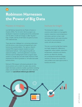 RMIREPORT|19
Robinson Harnesses
the Power of Big Data
Last fall, Robinson launced the new Master of Science in
Analytics (MSA). The 16-month, full-time program was
developed in response to escalating demand for professionals
with the skills to model and manage so-called “big data” –
large, complex volumes of information too great to process
with traditional tools.
These data-driven challenges lie in connecting mathematics
with life sciences, social sciences and engineering to solve
business and societal problems. The rigorous, research-
oriented MSA program prepares students to master
mathematical methods -- both programming skills and
analytical modeling -- and broad applications in business.
Whereas typical modeling-based masters programs teach
students to manage data and build models, Robinson’s MSA
emphasizes the need for graduates to formulate executable
business actions.
Robinson’s MSA program will prepare graduates for data-
driven positions such as credit risk analyst, data scientist,
health information, predictive modeler, quantitative marketing
analyst, and web analyst. For detailed information about the
program visit specialized.robinson.gsu.edu/msa/
Masters in Analytics Institute for Insight
The Institute for Insight is a unique,
university-wide initiative to bring together
students, researchers, local entrepreneurs
and industry partners, to learn, build
interesting research, and create innovative
new ideas for improving business and
society with data and analytics.
The Lab is a portal into Big Data Analytics
and Insight, designed for collaborative
engagement, where students, researchers,
entrepreneurs, institutions and industry
partners can determine, develop,
and prototype the empirical strategies
necessary to discover new insights that
solve problems and create opportunities in
business and society.
 