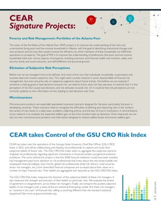 RMIREPORT|21
CEAR
Signature Projects:
CEAR takes Control of the GSU CRO Risk Index
CEAR has taken over the operations of the Georgia State University Chief Risk Officer (GSU CRO)
Index in 2015, and will be collaborating with leading risk professionals to capture and study their
subjective beliefs of future risks. The GSU CRO Risk Index seeks to aggregate the subjective opinions
of global risk professionals regarding significant movements in financial markets and general economic
conditions. The vision behind this project is that the 2008 financial meltdown could have been avoided
had management paid more attention to risk professionals that knew about the real estate bubble and
subsequent financial collapse. Each month, global risk professionals (chief risk officers, chief actuaries,
senior risk managers, etc.) from diversified financial companies are surveyed about their views on a
number of major financial risks. Their beliefs are aggregated and reported as the GSU CRO Risk Index.
The GSU CRO Risk Index measures the direction of the subjective beliefs of these risk managers. It
also measures the strength and precision of their beliefs on particular risks. We evaluate the extent
of agreement or disagreement, across these risk managers. Finally, we compare the pooled subjective
beliefs of risk managers with a state-of-the-art statistical forecasting model. Are these risk managers,
as “canaries in the cave” of financial risks, telling us anything different than the standard statistical
equipment? See more at gsucroriskindex.org.
Poverty and Risk Management: Portfolios of the Atlanta Poor
The vision of the Portfolios of the Atlanta Poor (PAP) project is to improve the understanding of the risks and
uncertainties facing poor and low-income households in Atlanta, with the goal of identifying institutional changes and
new products and services that would increase the efficiency by which members of these households can fulfill their
aspirations to prosperity. The goal of PAP is to improve the understanding of preferences that poor and low-income
households hold over various aspects of prosperity, including economic and financial, health and nutrition, safety and
security, family and social networks, and self-fulfillment and personal growth.
Elicitation of Subjective Risk Perceptions
Before risk can be managed it has to be defined. And most of the risks that individuals, households, corporations and
societies deal with involve subjective risks. This might seem counter-intuitive in some classical fields of financial risk
management, but even actuaries rely on subjective judgments about future trends. And before we can evaluate if
someone is making good or bad decisions towards risk, we need to know what risk they perceive. It could be that it is the
perception of risk that causes bad decisions, and not attitudes towards risk. Or it could be that risk perceptions are not
correctly updated as new information arrives, leading to bad decisions over time.
Microinsurance
Microinsurance products are essentially specialized insurance contracts designed for the poor, particularly the poor in
developing countries. These contracts need to recognize the difficulties of defining and measuring risks in this context,
the variety of risks faced on a daily basis, problems collecting premia, and the lack of trust in institutions. A central feature
of any research is to evaluate the expected welfare gain or loss from product take-up decisions. Once measured, we can
test out new miscroinsurance products and information designed to reduce welfare losses and ensure welfare gain.
 