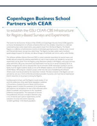RMIREPORT|23
The Center for the Economic Analysis of Risk (CEAR) and Copenhagen Business School (CBS) agreed to
co-finance the development of software at Statistics Denmark that will allow researchers to undertake
customized surveys and/or experiments using subjects drawn from the Danish Registry. The Danish
Registry is a collection of administrative records on individuals spanning economic, medical, social, criminal
and financial information, among many other things. The Registry has been widely used in landmark
epidemiological research for decades, and allows linkages of individuals over time as well as within families.
The software will allow Statistics Denmark (SD) to contact potential respondents by several means, and
handle calls and contacts by potential respondents by mail, e-mail or phone call. Samples for surveys and
experiments can be drawn from the Registry, using information already in the Registry, with some common-
sense restrictions. All survey instruments and experiments must be run on servers housed by SD or at
facilities managed by SD, and no individual data may be removed. CEAR researchers wanting to use this
facility must be regular academic faculty at one of the affiliated research units of CEAR, or be recognized
CEAR Fellows. All funding for a research project, other than the costs of establishing the software
infrastructure, must be provided by the researchers involved. The data contained in the Registry are vast
and diverse, and vary in terms of the documentation provided. In practice, one must have an experienced
Danish researcher on any project involving the Registry.
Copenhagen Business School
Partners with CEAR
to establish the GSU CEAR-CBS Infrastructure
for Registry-Based Surveys and Experiments
Existing projects to have used the Registry include studies of risk
and time preferences of the adult Danish population, published
in Econometrica, European Economic Review, and Economica.
Ongoing research involves the assessment of risk preferences
and subjective risk perceptions for each of the individuals within
Danish households, and comparison to the “household
preference and perception;” the assessment of risk and
time preferences of known criminals in Denmark using
a mix of internet and in-person experiments; and the
evaluation of survey instruments measuring
“problem gambling” in the Danish population.
 