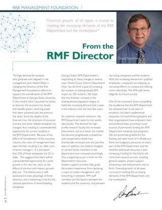 rmi.robinson.gsu.edu|24
From the
RMF Director
The high demand for students
who graduate with degrees in risk
management (and related fields) is
changing the dynamics of the Risk
Management Foundation’s efforts to
support the overall needs of the RMI
Department at Georgia State University.
In the months since I assumed my duties
as director, the economy has slowly
and steadily grown, reversing losses
that were sustained over the previous
five years. Since the depths of the
financial crisis, the structure of insurance
business and other related disciplines has
changed, thus creating an unprecedented
opportunity for current students in
the RMI Department. Because of the
effects of consolidation of the insurance
industry, the ranks of management have
been thinned, resulting in an older core
of senior managers. It is estimated
that 25% of these employees are 55 or
older. This suggests that there will be
unprecedented opportunity for career
growth in the next ten years, as the
effects of attrition and industry growth
play out. The Atlanta area is well
positioned to take advantage of these
dynamics, and is becoming a hub for the
national operations of several leading
companies.
Georgia State’s RMI Department is
responding to these changes in several
ways. Martin Grace, Interim Department
Chair, has set forth a goal of increasing
the number of undergraduate RMI
majors by 100 students. We hope
that this dramatic increase in the
undergraduate population begins to
meet the increasing demand that is seen
in the industry over the next few years.
As a premier research institution, the
RMI Department seeks to hire world-
class faculty. The demand for high-
profile research faculty has increased
everywhere, and as a result, the market
has become progressively competitive
and compensation levels have
dramatically increased over the past few
years. In addition, the research budgets
of current faculty members in the
department have increased accordingly.
This is beginning to put a strain on the
department’s resources.
Student support activities help guide
the student experience, from declaring
a major to career management, and
everything in between. RMI staff
members are the liaisons between the
students and the university, and between
RISK MANAGEMENT FOUNDATION
David Buechner
recruiting companies and the students.
With the increasing demand for qualified
employees, companies are stepping up
recruiting efforts on campus and offering
more internships. The RMI staff works
diligently to ensure success.
One of the consistent factors propelling
the excellence that the RMI Department
has achieved over its 62 years in
existence, has been supplemental
resources. Forward-thinking leaders and
their organizations have endowed chairs
and professorships, providing crucial
sources of permanent funding for RMI
Department initiatives and programs.
We are extremely grateful for this
funding and need more of it. Simply put,
there are budgetary pressures on every
part of the RMI Department and the
need for additional resources is ever
increasing. Funding for the future will
come from several sources, including
general support, project support,
scholarships and endowments, and so
forth. Financial growth, of all types,
is crucial to meeting the increasing
demands of the RMI Department and
the marketplace.
“Financial growth, of all types, is crucial to
meeting the increasing demands of the RMI
Department and the marketplace."
 