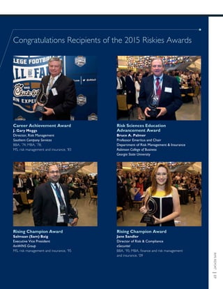 RMIREPORT|27
Congratulations Recipients of the 2015 Riskies Awards
Career Achievement Award
J. Gary Meggs
Director, Risk Management
Southern Company Services
BBA, ’74; MBA, ’78;
MS, risk management and insurance, ’83
Risk Sciences Education
Advancement Award
Bruce A. Palmer
Professor Emeritus and Chair
Department of Risk Management & Insurance
Robinson College of Business
Georgia State University
Rising Champion Award
Salmaan (Sam) Baig
Executive Vice President
AmWINS Group
MS, risk management and insurance, ’95
Rising Champion Award
Jane Sandler
Director of Risk & Compliance
eSecuritel
BBA, ’95; MBA, finance and risk management
and insurance, ’09
 