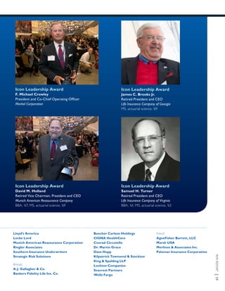 RMIREPORT|29
Icon Leadership Award
James C. Brooks Jr.
Retired President and CEO
Life Insurance Company of Georgia
MS, actuarial science, ’69
Icon Leadership Award
F. Michael Crowley
President and Co-Chief Operating Officer
Markel Corporation
Icon Leadership Award
David M. Holland
Retired Vice Chairman, President and CEO
Munich American Reassurance Company
BBA, ’67; MS, actuarial science, ’69
Icon Leadership Award
Samuel H. Turner
Retired President and CEO
Life Insurance Company of Virginia
BBA, ’61; MS, actuarial science, ’63
Lloyd’s America
Locke Lord
Munich American Reassurance Corporation
Ringler Associates
Southern Insurance Underwriters
Strategic Risk Solutions
Bronze:
A.J. Gallagher & Co.
Bankers Fidelity Life Ins. Co.
Beecher Carlson Holdings
CIGNA HealthCare
Conrad Ciccotello
Dr. Martin Grace
Dave Hupp
Kilpatrick Townsend & Stockton
King & Spalding LLP
Lockton Companies
Seacrest Partners
Wells Fargo
Friend:
AgeeFisher Barrett, LLC
Marsh USA
Merlinos & Associates Inc.
Palomar Insurance Corporation
 