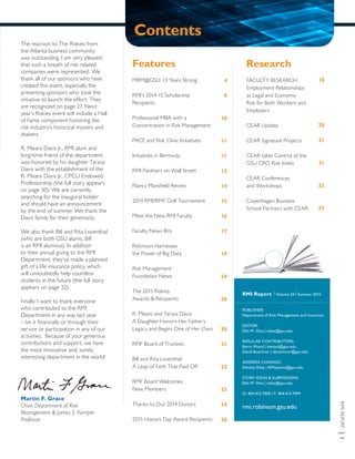 RMIREPORT|3
The reaction to The Riskies from
the Atlanta business community
was outstanding. I am very pleased
that such a breath of risk related
companies were represented. We
thank all of our sponsors who have
created this event, especially the
presenting sponsors who took the
initiative to launch the effort. They
are recognized on page 27. Next
year’s Riskies event will include a Hall
of Fame component honoring the
risk industry’s historical movers and
shakers.
R. Means Davis Jr., RMI alum and
long-time friend of the department,
was honored by his daughter Tarasa
Davis with the establishment of the
R. Means Davis Jr., CPCU Endowed
Professorship (the full story appears
on page 30). We are currently
searching for the inaugural holder
and should have an announcement
by the end of summer. We thank the
Davis family for their generosity.
We also thank Bill and Rita Loventhal
(who are both GSU alums; Bill
is an RMI alumnus). In addition
to their annual giving to the RMI
Department, they’ve made a planned
gift of a life insurance policy, which
will undoubtedly help countless
students in the future (the full story
appears on page 32).
Finally, I want to thank everyone
who contributed to the RMI
Department in any way last year
– be it financially or through their
service or participation in any of our
activities. Because of your generous
contributions and support, we have
the most innovative and, surely,
interesting department in the world!
Martin F. Grace
Chair, Department of Risk
Management & James S. Kemper
Professor
Features
MRM@GSU: 13 Years Strong
RMI’s 2014-15 Scholarship
Recipients
Professional MBA with a
Concentration in Risk Management
PACE and Risk Clinic Initiatives
Initiatives in Bermuda
RMI Panthers on Wall Street
Nancy Mansfield Retires
2014 RMI/RMF Golf Tournament
Meet the New RMI Faculty
Faculty News Bits
Robinson Harnesses
the Power of Big Data
Risk Management
Foundation News
The 2015 Riskies
Awards & Recipients
R. Means and Tarasa Davis:
A Daughter Honors Her Father’s
Legacy and Begins One of Her Own
RMF Board of Trustees
Bill and Rita Loventhal:
A Leap of Faith That Paid Off
RMF Board Welcomes
New Members
Thanks to Our 2014 Donors
2015 Honors Day Award Recipients
Research
FACULTY RESEARCH:
Employment Relationships
as Legal and Economic
Risk for Both Workers and
Employers
CEAR Update
CEAR Signature Projects
CEAR takes Control of the
GSU CRO Risk Index
CEAR Conferences
and Workshops
Copenhagen Business
School Partners with CEAR
4
9
10
11
11
12
14
15
16
17
19
24
26
30
31
32
33
34
36
18
20
21
21
22
23
RMI Report | Volume 24 | Summer 2015
PUBLISHER:
Department of Risk Management and Insurance
EDITOR:
Ellie M. Diaz | ediaz@gsu.edu
REGULAR CONTRIBUTORS:
Barry Wood | bwood@gsu.edu
David Buechner | dbuechner@gsu.edu
ADDRESS CHANGES:
Ednisha Riley | RMIalumni@gsu.edu
STORY IDEAS & SUBMISSIONS:
Ellie M. Diaz | ediaz@gsu.edu
O: 404.413.7500 | F: 404.413.7499
rmi.robinson.gsu.edu
Contents
 