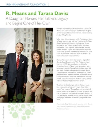 rmi.robinson.gsu.edu|30
RISK MANAGEMENT FOUNDATION
From the moment they walk into a room, it is obvious R.
Means Davis Jr. and Tarasa Davis are father and daughter.
As they talk about their shared interests, it is obvious they
are also lifelong friends.
Sailing is one of those passions, which Means passed down
to Tarasa when she was only five. “I got my son [R. Means
Davis V] a boat and I thought, ‘Oh, how cute, Tarasa
can crew for him,’” Means recalls. The first time they
competed in a race together, “I won the race, and they
came in dead last. My son was down with the boat, and
Tarasa came up to me and folded her arms and said, ‘Dad,
I want my own boat.’ There was never any doubt — it
wasn’t a request, it was a statement.”
Means, who was one of the first to earn a degree from
Georgia State’s Department of Risk Management and
Insurance in 1970, also passed along his affinity for
the business world — Tarasa is now a consultant with
Accenture — and for Georgia State. And just as she did
with sailing, Tarasa is making a name for herself as both
a businesswoman and a Georgia State supporter. Fifteen
years after Means helped to establish the Kenneth Black Jr.
Chair of Insurance to honor one of his mentors and role
models, Tarasa has created the R. Means Davis Jr., CPCU
Endowed Professorship to honor one of hers.
“I see Georgia State trying to address the same issues
I see in consulting, where we try to get ahead of the
market,” she explains. “Georgia State, in a very practical
manner, is trying to get ahead of the curve to educate and
train its students. It impresses me that they’re not stuck in
a rut teaching the same old thing — they’re thinking ahead
and trying to see where the market’s going. I think that’s
great."
This article by Doug Gillett originally appeared on the Georgia
State University Development and Alumni Affairs website.
Photo by Jason Fobart.
R. Means and Tarasa Davis:
A Daughter Honors Her Father’s Legacy
and Begins One of Her Own
 