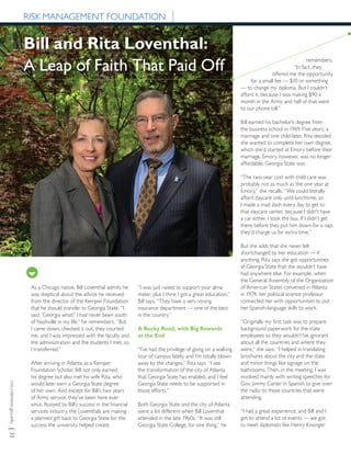 rmi.robinson.gsu.edu|32
Bill and Rita Loventhal:
A Leap of Faith That Paid Off
As a Chicago native, Bill Loventhal admits he
was skeptical about the advice he received
from the director of the Kemper Foundation
that he should transfer to Georgia State. “I
said, ‘Georgia what?’ I had never been south
of Nashville in my life,” he remembers. “But
I came down, checked it out, they courted
me, and I was impressed with the faculty and
the administration and the students I met, so
I transferred.”
After arriving in Atlanta as a Kemper
Foundation Scholar, Bill not only earned
his degree but also met his wife Rita, who
would later earn a Georgia State degree
of her own. And except for Bill’s two years
of Army service, they’ve been here ever
since. Buoyed by Bill’s success in the financial
services industry, the Loventhals are making
a planned gift back to Georgia State for the
success the university helped create.
“I was just raised to support your alma
mater, plus I think I got a great education,”
Bill says. “They have a very strong
insurance department — one of the best
in the country.”
A Rocky Road, with Big Rewards
at the End
“I’ve had the privilege of going on a walking
tour of campus lately, and I’m totally blown
away by the changes,” Rita says. “I see
the transformation of the city of Atlanta
that Georgia State has enabled, and I feel
Georgia State needs to be supported in
those efforts.”
Both Georgia State and the city of Atlanta
were a lot different when Bill Loventhal
attended in the late 1960s. “It was still
Georgia State College, for one thing,” he
RISK MANAGEMENT FOUNDATION
remembers.
“In fact, they
offered me the opportunity
for a small fee — $10 or something
— to change my diploma. But I couldn’t
afford it, because I was making $90 a
month in the Army and half of that went
to our phone bill.”
Bill earned his bachelor’s degree from
the business school in 1969. Five years, a
marriage and one child later, Rita decided
she wanted to complete her own degree,
which she’d started at Emory before their
marriage. Emory, however, was no longer
affordable; Georgia State was.
“The two-year cost with child care was
probably not as much as the one year at
Emory,” she recalls. “We could literally
afford daycare only until lunchtime, so
I made a mad dash every day to get to
that daycare center, because I didn’t have
a car either. I took the bus. If I didn’t get
there before they put him down for a nap,
they’d charge us for extra time.”
But she adds that she never felt
shortchanged by her education — if
anything, Rita says she got opportunities
at Georgia State that she wouldn’t have
had anywhere else. For example, when
the General Assembly of the Organization
of American States convened in Atlanta
in 1974, her political science professor
connected her with opportunities to put
her Spanish-language skills to work.
“Originally my first task was to prepare
background paperwork for the state
employees so they wouldn’t be ignorant
about all the countries and where they
were,” she says. “I helped in translating
brochures about the city and the state
and minor things like signage on the
bathrooms. Then, in the meeting, I was
involved mainly with writing speeches for
Gov. Jimmy Carter in Spanish to give over
the radio to these countries that were
attending.
“I had a great experience, and Bill and I
got to attend a lot of events — we got
to meet diplomats like Henry Kissinger
 
