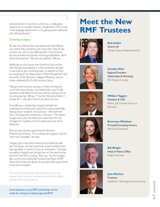 RMIREPORT|33
Contributions to any RMI scholarship can be
made by visiting rmi.robinson.gsu.edu/RMF
This article by Doug Gillett originally appeared on the
Georgia State University Development and Alumni Affairs
website. Photo by Tony Benner.
and presidents of countries, so that was a really great
opportunity. It actually resulted, compliments of Dr. Austin
in the language department, in my getting some additional
jobs after graduation.”
Creating a Legacy
By that time, Bill and Rita had determined that Atlanta
was where they wanted to stay. Since then, they’ve had
another son, who is now Bill’s partner in the financial-
services business he started, and five grandchildren, all of
whom live close by. “We are very blessed,” Bill says.
Reflecting on the success their family has had and the
role Georgia State played in it, the Loventhals decided
it was time to give something back. In addition to their
annual giving to the Department of Risk Management and
Insurance at the Robinson College of Business, they’ve
made a planned gift of a life insurance policy.
“Being in the insurance business, I’d been thinking for
some time about doing a charitable policy, and I finally
decided I could afford to do that without cutting back on
my annual giving,” Bill says. “I started the policy before I
turned 40 — you don’t have to be old to do this.”
Since Bill was a scholarship recipient himself, the
Loventhals are enthusiastic about the money potentially
helping future students in his position. “We both feel
that it should go for scholarships,” Rita says. “The letters
we get every year, the thank-you notes from the risk-
management students, kind of underscore why we’re
doing this.”
Rita has also started supporting the Women’s
Philanthropy Initiative. “It’s an awesome program, and I’ve
met a ton of people,” she says.
A legacy gift is one that’s meant to pay dividends well
into the future, and the Loventhals sound confident that
Georgia State is worthy of such an investment. “I’ve been
incredibly intrigued over the last four or five years by the
direction that GSU is taking,” Rita says, “by the strategic
plan, and by the scholarship initiatives like Keep HOPE
Alive that I’ve learned about. It just seems like a good time
to be more involved.”
Meet the New
RMF Trustees
Rich Golick
District 40
Georgia House of Representatives
Carolina Klint
Regional President
Global Sales & Marketing
AIG Property Casualty
William Taggart
President & CEO
Atlanta Life Financial Group, Inc.
(formerly)
Rosemary Wickham
Principal/Consulting Actuary
Merlinos & Associates
Bill Wright
Head of Atlanta Office
Ringler Associates
John Wurlzer
President
OneBeacon Technology Insurance Group
 