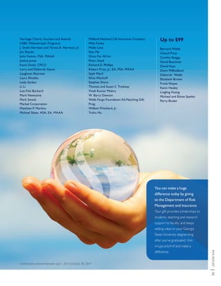 RMIREPORT|35
Contributions received between July 1, 2013 and June 30, 2014
You can make a huge
difference today by giving
to the Department of Risk
Management and Insurance.
Your gift provides scholarships to
students, teaching and research
support to faculty, and keeps
adding value to your Georgia
State University degree long
after you’ve graduated. Visit
rmi.gsu.edu/rmf and make a
difference.
Heritage Charity Auction and Awards
HSBC Philanthropic Programs
J. Smith Harrison and Teresa B. Harrison, Jr.
Jim Shevlin
John Fenton, FSA, MAAA
Joshua Jones
Kavin Smith, CPCU
Larry and Deborah Gaunt
Laughton Sherman
Laura Rhodes
Lesly Senker
Li Li
Lisa Fink Burkard
Mark Newsome
Mark Swank
Markel Corporation
Matthew P. Merlino
Michael Slater, ASA, EA, MAAA
Midland National Life Insurance Company
Mike Farley
Molly Lenz
Nan Ma
Once For All Inc
Peter Lloyd
Richard D. Phillips
Robert Price, Jr., EA, FSA, MAAA
Seph Mard
Silvia Wyckoff
Stephen Shore
Thomas and Susan S. Tredway
Vivek Kumar Mishra
W. Barry Dawson
Wells Fargo Foundation Ed.Matching Gift
Prog.
William Pritchard, Jr.
Yushu Hu
Up to $99
Bernard Webb
Cheryl Price
Cynthia Skaggs
David Buechner
David Haas
Davin Millholland
Deborah Webb
Elizabeth Brown
Frank Noyes
Kevin Healey
Lingling Huang
Micheal and Eloise Spetko
Perry Binder
 