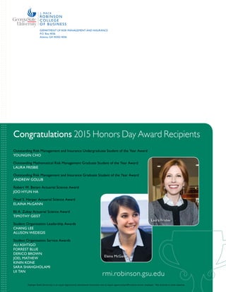 rmi.robinson.gsu.edu|36
DEPARTMENT OF RISK MANAGEMENT AND INSURANCE
P.O. Box 4036
Atlanta, GA 30302-4036
Congratulations 2015 Honors Day Award Recipients
Outstanding Risk Management and Insurance Undergraduate Student of the Year Award
YOUNGIN CHO
Outstanding Mathematical Risk Management Graduate Student of the Year Award
LAURA FRISBIE
Outstanding Risk Management and Insurance Graduate Student of the Year Award
ANDREW GOLUB
Robert W. Batten Actuarial Science Award
JOO HYUN HA
Floyd S. Harper Actuarial Science Award
ELAINA McGANN
Eli A. Zubay Actuarial Science Award
TIMOTHY GEIST
Student Organization Leadership Awards
CHANG LEE
ALLISON WEDEGIS
Student Organization Service Awards
ALI ASHTIGO
FORREST BLUE
DERICO BROWN
JOEL MATHEW
KININ KONE
SARA SHAHGHOLAMI
LII TAN
Elaina McGann
Laura Frisbie
Georgia State University is an equal opportunity educational institution and an equal opportunity/affirmative action employer. Not printed at state expense.
rmi.robinson.gsu.edu
 