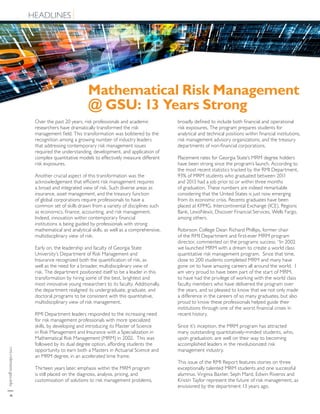 rmi.robinson.gsu.edu|4
HEADLINES
Mathematical Risk Management
@ GSU: 13 Years Strong
Over the past 20 years, risk professionals and academic
researchers have dramatically transformed the risk
management field. This transformation was bolstered by the
recognition among a growing number of industry leaders
that addressing contemporary risk management issues
required the understanding, development, and application of
complex quantitative models to effectively measure different
risk exposures.
Another crucial aspect of this transformation was the
acknowledgement that efficient risk management requires
a broad and integrated view of risk. Such diverse areas as
insurance, asset management, and the treasury function
of global corporations require professionals to have a
common set of skills drawn from a variety of disciplines such
as economics, finance, accounting, and risk management.
Indeed, innovation within contemporary financial
institutions is being guided by professionals with strong
mathematical and analytical skills, as well as a comprehensive,
multidisciplinary view of risk.
Early on, the leadership and faculty of Georgia State
University’s Department of Risk Management and
Insurance recognized both the quantification of risk, as
well as the need for a broader, multidisciplinary view of
risk. The department positioned itself to be a leader in this
transformation by hiring some of the best, brightest and
most innovative young researchers to its faculty. Additionally,
the department realigned its undergraduate, graduate, and
doctoral programs to be consistent with this quantitative,
multidisciplinary view of risk management.
RMI Department leaders responded to the increasing need
for risk management professionals with more specialized
skills, by developing and introducing its Master of Science
in Risk Management and Insurance with a Specialization in
Mathematical Risk Management (MRM) in 2002. This was
followed by its dual degree option, affording students the
opportunity to earn both a Masters in Actuarial Science and
an MRM degree, in an accelerated time frame.
Thirteen years later, emphasis within the MRM program
is still placed on the diagnosis, analysis, pricing, and
customization of solutions to risk management problems,
broadly defined to include both financial and operational
risk exposures. The program prepares students for
analytical and technical positions within financial institutions,
risk management advisory organizations, and the treasury
departments of non-financial corporations.
Placement rates for Georgia State’s MRM degree holders
have been strong since the program’s launch. According to
the most recent statistics tracked by the RMI Department,
93% of MRM students who graduated between 2011
and 2013 had a job prior to or within three months
of graduation. These numbers are indeed remarkable
considering that the United States is just now emerging
from its economic crisis. Recents graduates have been
placed at KPMG, Intercontinental Exchange (ICE), Regions
Bank, LexisNexis, Discover Financial Services, Wells Fargo,
among others.
Robinson College Dean Richard Phillips, former chair
of the RMI Department and first-ever MRM program
director, commented on the programs success: “In 2002
we launched MRM with a dream to create a world class
quantitative risk management program. Since that time,
close to 200 students completed MRM and many have
gone on to have amazing careers all around the world. I
am very proud to have been part of the start of MRM,
to have had the privilege of working with the world class
faculty members who have delivered the program over
the years, and so pleased to know that we not only made
a difference in the careers of so many graduates, but also
proud to know these professionals helped guide their
institutions through one of the worst financial crises in
recent history.
Since it’s inception, the MRM program has attracted
many outstanding quantitatively-minded students, who,
upon graduation, are well on their way to becoming
accomplished leaders in the revolutionized risk
management industry.
This issue of the RMI Report features stories on three
exceptionally talented MRM students and one successful
alumnus. Virginia Baxter, Seph Mard, Edwin Riveros and
Kristin Taylor represent the future of risk management, as
envisioned by the department 13 years ago.
 