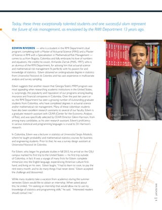 RMIREPORT|5
Today, these three exceptionally talented students and one successful alum represent
the future of risk management, as envisioned by the RMI Department 13 years ago.
Edwin Riveros
EDWIN RIVEROS — who is a student in the RMI Department’s dual
program, completing both a Master of Actuarial Science (MAS) and a Master
of Science in RMI with a Specialization in Mathematical Risk Management —
comes to us from Bogota, Colombia and fully embraces his love of numbers
and equations. He credits his cousin, Armando Zarruk (MAS, 1997), who is
an alumnus of the RMI Department, for advising him that actuarial science
and mathematical risk management fit perfectly with his passion for and
knowledge of statistics. Edwin obtained an undergraduate degree in statistics
from Universidad Nacional de Colombia and has vast experience in multivariate
analysis and survey sampling.
Edwin suggests that another reason that Georgia State’s MRM program was
most appealing when researching academic institutions in the United States,
is, surprisingly, the popularity and reputation of our programs among leading
insurance and financial companies in Colombia. Over the past ten years or
so, the RMI Department has seen a growing number of outstanding graduate
students from Colombia, who have completed degrees in actuarial science
and/or mathematical risk management. Many of these colombian students
have also been excellent research assistants to several of our faculty. Edwin is
a graduate research assistant with CEAR (Center for the Economic Analysis
of Risk), and was specifically selected by CEAR Director Glenn Harrison, from
among many candidates, as his own research assistant. Edwin’s proficiency
in various statistical and programming languages is crucial to Dr. Harrison’s
research.
In Colombia, Edwin was a lecturer in statistics at Universidad Sergio Arboleda,
where he taught probability and mathematical statistics courses for business
and engineering students. Prior to that, he was a survey design assistant at
Universidad Nacional de Colombia.
For Edwin, who began his graduate studies in fall 2013, his arrival on the GSU
campus marked his first trip to the United States — his first trip outside
of Colombia, in fact. It was a voyage of many firsts for Edwin: complete
immersion into the English language, experiencing American culture first-
hand, and living on his own. Edwin laughs, “I had to learn to cook, to pay the
rent every month, and to do many things I had never done.” Edwin accepted
the challenge and blossomed.
While many students take a vacation from academics during the summer
semester, Edwin would like to obtain an internship. When asked about
this, he smiled. “I’m seeking an internship that would allow me to use my
knowledge of statistics and programming skills,” he said. “Interested readers
should contact me.”
 