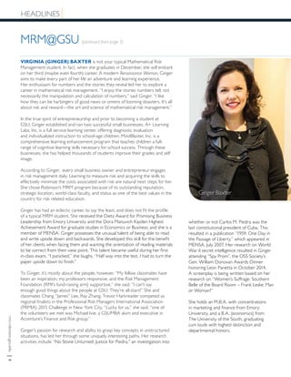 rmi.robinson.gsu.edu|6
MRM@GSU (continued from page 5)
HEADLINES
VIRGINIA (GINGER) BAXTER is not your typical Mathematical Risk
Management student. In fact, when she graduates in December, she will embark
on her third (maybe even fourth) career. A modern Renaissance Woman, Ginger
aims to make every part of her life an adventure and learning experience.
Her enthusiasm for numbers and the stories they reveal led her to explore a
career in mathematical risk management. “I enjoy the stories numbers tell, not
necessarily the manipulation and calculation of numbers,” said Ginger. “I like
how they can be harbingers of good news or omens of looming disasters. It’s all
about risk and reward—the art and science of mathematical risk management.”
In the true spirit of entrepreneurship and prior to becoming a student at
GSU, Ginger established and ran two successful small businesses. A+ Learning
Labs, Inc. is a full service learning center, offering diagnostic evaluation
and individualized instruction to school-age children. MindBlaster, Inc. is a
comprehensive learning enhancement program that teaches children a full-
range of cognitive learning skills necessary for school success. Through these
businesses, she has helped thousands of students improve their grades and self
image.
According to Ginger, every small business owner and entrepreneur engages
in risk management daily. Learning to measure risk and acquiring the skills to
effectively minimize the costs associated with risk are natural next steps for her.
She chose Robinson’s MRM program because of its outstanding reputation,
strategic location, world-class faculty, and status as one of the best values in the
country for risk related education.
Ginger has had an eclectic career, to say the least, and does not fit the profile
of a typical MRM student. She received the Dietz Award for Promising Business
Leadership from Emory University and the Dora Manuvich Kayden Highest
Achievement Award for graduate studies in Economics or Business; and she is a
member of MENSA. Ginger possesses the unusual talent of being able to read
and write upside down and backwards. She developed this skill for the benefit
of her clients when facing them and wanting the orientation of reading materials
to be correct from their view point. This talent became useful during her first
in-class exam. “I panicked,” she laughs. “Half way into the test, I had to turn the
paper upside down to finish.”
To Ginger, it’s mostly about the people, however. “My fellow classmates have
been an inspiration, my professors responsive, and the Risk Management
Foundation (RMI’s fund-raising arm) supportive,” she said. “I can’t say
enough good things about the people at GSU. They’re all-stars!” She and
classmates Chang “James” Lee, Ray Zhang, Trevor Harkreader competed as
regional finalists in the Professional Risk Managers International Association
(PRMIA) 2015 Challenge in New York City. “Lucky for us,” she said, “one of
the volunteers we met was Michael Ivie, a GSUMBA alum and executive in
Accenture’s Finance and Risk group.”
Ginger’s passion for research and ability to grasp key concepts in unstructured
situations, has led her through some uniquely interesting paths. Her research
activities include “No Stone Unturned: Justice for Piedra,” an investigation into
whether or not Carlos M. Piedra was the
last constitutional president of Cuba. This
resulted in a publication “1959: One Day in
the Passage of Liberty,” which appeared in
MENSA, July 2007. Her research on World
War II secret intelligence resulted in Ginger
attending “Spy Prom”, the OSS Society’s
Gen. William Donovan Awards Dinner
honoring Leon Panetta in October 2014.
A screenplay is being written based on her
research on “Women’s Suffrage: Southern
Belle of the Board Room – Frank Leslie: Man
or Woman?”
She holds an M.B.A. with concentrations
in marketing and finance from Emory
University, and a B.A. (economics) from
The University of the South, graduating
cum laude with highest distinction and
departmental honors.
Ginger Baxter
 