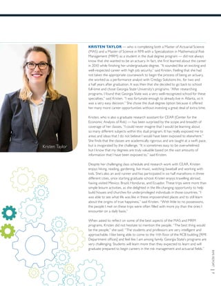 RMIREPORT|7
KRISTEN TAYLOR — who is completing both a Master of Actuarial Science
(MAS) and a Master of Science in RMI with a Specialization in Mathematical Risk
Management (MRM) as a student in the dual degree program — did not always
know that she wanted to be an actuary. In fact, she first learned about the career
in 2010 while finishing her undergraduate degree. “It sounded like an exciting and
well-respected career with high job security,” said Kristen. Feeling that she had
not taken the appropriate coursework to begin the process of being an actuary,
she worked as a performance analyst with Credigy Solutions Inc. for two and
a half years after graduation. It was then that she decided to go back to school
full-time and chose Georgia State University’s programs. “After researching
programs, I found that Georgia State was a very well-recognized school for these
specialties,” said Kristen. “I was fortunate enough to already live in Atlanta, so it
was a very easy decision.” She chose the dual degree option because it offered
her many more career opportunities without investing a great deal of extra time.
Kristen, who is also a graduate research assistant for CEAR (Center for the
Economic Analysis of Risk) — has been surprised by the scope and breadth of
coverage of her classes. “I could never imagine that I would be learning about
so many different subjects within this dual program. It has really exposed me to
areas and ideas that I do not believe I would have been exposed to elsewhere.”
She finds that the classes are academically rigorous and are taught at a swift pace,
but is invigorated by the challenge. “It is sometimes easy to be overwhelmed
but I know that my degrees are truly valuable based on the vast amounts of
information that I have been exposed to,” said Kristen.
Despite her challenging class schedule and research work with CEAR, Kristen
enjoys hiking, reading, gardening, live music, watching baseball and working with
kids. She’s also an avid runner and has participated in six half marathons in three
different cities, since starting graduate school. Kristen enjoys travelling abroad,
having visited Mexico, Brazil, Honduras, and Ecuador. These trips were more than
simple leisure activities, as she delighted in the life-changing opportunity to help
build houses and churches for underprivileged individuals in those countries. “I
was able to see what life was like in these impoverished places and to still learn
about the origins of true happiness,” said Kristen. “With little to no possessions,
the people I met on these trips were often filled with more joy than the ones I
encounter on a daily basis.”
When asked to reflect on some of the best aspects of the MAS and MRM
programs, Kristen did not hesitate to mention the people. “The best thing would
be the people,” she said. “The students and professors are very intelligent and
approachable. I like being able to come to the 11th floor of the RCB building [RMI
Department offices] and feel like I am among family. Georgia State’s programs are
very challenging. Students will learn more than they expected to learn and will
graduate prepared to begin careers in the risk management and actuarial fields.”
Kristen Taylor
 