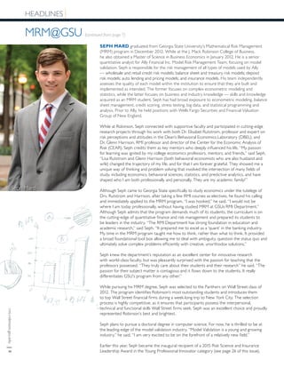 rmi.robinson.gsu.edu|8
HEADLINES
MRM@GSU (continued from page 7)
SEPH MARD graduated from Georgia State University’s Mathematical Risk Management
(MRM) program in December 2012. While at the J. Mack Robinson College of Business,
he also obtained a Master of Science in Business Economics in January 2012. He is a senior
quantitative analyst for Ally Financial Inc. Model Risk Management Team, focusing on model
validation. Seph is responsible for the risk management of all types of models used by Ally
— wholesale and retail credit risk models; balance sheet and treasury risk models; deposit
risk models; auto lending and pricing models; and insurance models. His team independently
assesses the quality of each model within the institution to ensure that they are built and
implemented as intended. The former focuses on complex econometric modeling and
statistics, while the latter focuses on business and industry knowledge — skills and knowledge
acquired as an MRM student. Seph has had broad exposure to econometric modeling, balance
sheet management, credit scoring, stress testing, big data, and statistical programming and
analysis. Prior to Ally, he held positions with Wells Fargo Securities and Financial Valuation
Group of New England.
While at Robinson, Seph connected with supportive faculty and participated in cutting-edge
research projects through his work with both Dr. Elisabet Rutstrom, professor and expert on
risk perceptions and attitudes in the Dean’s Behavioral Economics Laboratory (DBEL), and
Dr. Glenn Harrison, RMI professor and director of the Center for the Economic Analysis of
Risk (CEAR). Seph credits them as key mentors who deeply influenced his life. “My passion
for learning was ignited by my college economics professors, mentors, and friends,” said Seph.
“Lisa Rutstrom and Glenn Harrison (both behavioral economists who are also husband and
wife) changed the trajectory of my life, and for that I am forever grateful. They showed me a
unique way of thinking and problem solving that involved the intersection of many fields of
study, including economics, behavioral sciences, statistics, and predictive analytics, and have
shaped who I am both professionally and personally. They are my academic family!”
Although Seph came to Georgia State specifically to study economics under the tutelege of
Drs. Rutstrom and Harrison, after taking a few RMI courses as electives, he found his calling
and immediately applied to the MRM program. “I was hooked,” he said. “I would not be
where I am today professionally, without having studied MRM at GSUs RMI Department.”
Although Seph admits that the program demands much of its students, the curriculum is on
the cutting-edge of quantitative finance and risk management and prepared its students to
be leaders in the industry. “The RMI Department has strong foundation in education and
academic research,” said Seph. “It prepared me to excel as a ‘quant’ in the banking industry.
My time in the MRM program taught me how to think, rather than what to think. It provided
a broad foundational tool box allowing me to deal with ambiguity, question the status quo and
ultimately solve complex problems efficiently with creative, unorthodox solutions.”
Seph knew the department’s reputation as an excellent center for innovative research
with world-class faculty, but was pleasantly surprised with the passion for teaching that the
professors possessed. “They truly care about their students and their research” he said. “The
passion for their subject matter is contagious and it flows down to the students. It really
differentiates GSU’s program from any other.”
While pursuing his MRM degree, Seph was selected to the Panthers on Wall Street class of
2012. The program identifies Robinson’s most outstanding students and introduces them
to top Wall Street financial firms during a week-long trip to New York City. The selection
process is highly competitive, as it ensures that participants possess the interpersonal,
technical and functional skills Wall Street firms seek. Seph was an excellent choice and proudly
represented Robinson’s best and brightest.
Seph plans to pursue a doctoral degree in computer science. For now, he is thrilled to be at
the leading-edge of the model validation industry. “Model Validation is a young and growing
industry,” he said. “I am very excited to be on the forefront of a relatively new field.”
Earlier this year, Seph became the inaugural recipient of a 2015 Risk Science and Insurance
Leadership Award in the Young Professional Innovator category (see page 26 of this issue).
Seph Mard
 