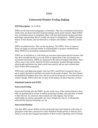ENFJ
Extraverted iNtuitive Feeling Judging
ENFJ Description – by Joe Butt
ENFJs are the benevolent 'pedagogues' of humanity. They have tremendous charisma by
which many are drawn into their nurturing tutelage and/or grand schemes. Many ENFJs
have tremendous power to manipulate others with their phenomenal interpersonal skills
and unique salesmanship. But it's usually not meant as manipulation -- ENFJs generally
believe in their dreams, and see themselves as helpers and enablers, which they usually
are.
ENFJs are global learners. They see the big picture. The ENFJs’ focus is expansive.
Some can juggle an amazing number of responsibilities or projects simultaneously.
Many ENFJs have tremendous entrepreneurial ability.
ENFJs are, by definition, Js, with whom we associate organization and decisiveness. But
they don't resemble the SJs or even the NTJs in organization of the environment nor
occasional recalcitrance. ENFJs are organized in the arena of interpersonal affairs. Their
offices may or may not be cluttered, but their conclusions (reached through feelings)
about people and motives are drawn much more quickly and are more resilient than
those of their NFP counterparts.
ENFJs know and appreciate people. Like most NFs, (and Feelers in general), they are
apt to neglect themselves and their own needs for the needs of others. They have thinner
psychological boundaries than most, and are at risk for being hurt or even abused by less
sensitive people. ENFJs often take on more of the burdens of others than they can bear.
Functional Analysis of an ENFJ
Extraverted Feeling
Extraverted Feeling rules the ENFJs’ psyche. In the sway of this rational function, these
folks are predisposed to closure in matters pertaining to people, and especially on behalf
of their beloved. As extraverts, their contacts are wide ranging. Face-to-face
relationships are intense, personable and warm, though they may be so infrequently
achieved that intimate friendships are rare.
Introverted iNtuition
Like their INFJ cousins, ENFJs are blessed through introverted intuition with clarity of
perception in the inner, unconscious world. Dominant Feeling prefers to find the silver
lining in even the most beggarly perceptions of those in their expanding circle of friends
 
