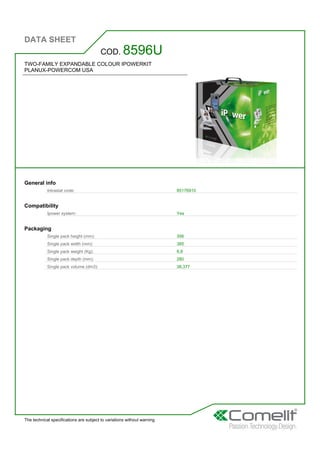 DATA SHEET
The technical specifications are subject to variations without warning
TWO-FAMILY EXPANDABLE COLOUR IPOWERKIT
PLANUX-POWERCOM USA
COD. 8596U
General info
Intrastat code: 85176910
Compatibility
Ipower system: Yes
Packaging
Single pack height (mm): 356
Single pack width (mm): 385
Single pack weight (Kg): 6,8
Single pack depth (mm): 280
Single pack volume (dm3): 38,377
 