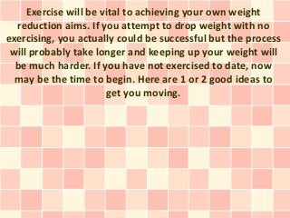 Exercise will be vital to achieving your own weight
  reduction aims. If you attempt to drop weight with no
exercising, you actually could be successful but the process
 will probably take longer and keeping up your weight will
  be much harder. If you have not exercised to date, now
  may be the time to begin. Here are 1 or 2 good ideas to
                       get you moving.
 