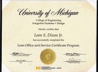 dCollege of Engineering
Integrative Systems + Design
Hereby certifies that
Leon S. Dixon lr.
has successfully completed the
Lean Office and Service Certificate Program
#,; -n[war[ E. cBor6e$, ISA Directoi
May 22,2015
WA -T,;W I COLLEGEOFENGINEERING
ww I TNTEGRATTVE SYSTEMS + DESTGN
,il it4 I UNMRSITYOFMICHTGAN
J,';- rhofes s o r Iz d NA uenl as
 