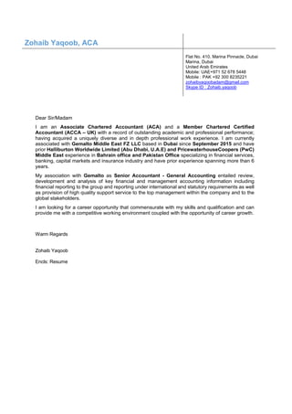 Dear Sir/Madam
I am an Associate Chartered Accountant (ACA) and a Member Chartered Certified
Accountant (ACCA – UK) with a record of outstanding academic and professional performance;
having acquired a uniquely diverse and in depth professional work experience. I am currently
associated with Gemalto Middle East FZ LLC based in Dubai since September 2015 and have
prior Halliburton Worldwide Limited (Abu Dhabi, U.A.E) and PricewaterhouseCoopers (PwC)
Middle East experience in Bahrain office and Pakistan Office specializing in financial services,
banking, capital markets and insurance industry and have prior experience spanning more than 6
years.
My association with Gemalto as Senior Accountant - General Accounting entailed review,
development and analysis of key financial and management accounting information including
financial reporting to the group and reporting under international and statutory requirements as well
as provision of high quality support service to the top management within the company and to the
global stakeholders.
I am looking for a career opportunity that commensurate with my skills and qualification and can
provide me with a competitive working environment coupled with the opportunity of career growth.
Warm Regards
Zohaib Yaqoob
Encls: Resume
Zohaib Yaqoob, ACA
Flat No. 410, Marina Pinnacle, Dubai
Marina, Dubai
United Arab Emirates
Mobile: UAE+971 52 678 5448
Mobile : PAK +92 300 8235221
zohaibyaqoobadam@gmail.com
Skype ID : Zohaib.yaqoob
 