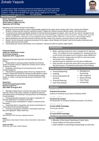 Zohaib Yaqoob
An organized & detail oriented professional facilitating & supporting diversified
business needs. Able to strategize and prioritize effectively to work well under
pressure. A diligent & motivated team player always leading from the front.
zohaibyaqoobadam@gmail.com +971526785448 Dubai, U.A.E.
Work Experience
Senior Accountant
Gemalto Middle east FZ LLC
World leader in Digital security
September 2015 till Date
Reporting to the Finance Director for the Region
• Ensuring revenue recognition criteria is appropriately applied for the region which includes UAE, Oman, Saudia and Pakistan.
Similarly, recognizing cost using the matching concept. It helped the company achieve effective status in the internal audit.
• Creating financial reports specifically designed to track the financial progress of projects, which can then be used by managers to aid
project management, Further effectively communicate with Project Managers regarding contract documents, change orders and other
contract modifications, approvals, and any additional services-related to billing. Moreover, ensuring POC is appropriately applied.
• Making Budgeting and cash flow forecast to identify cash flow needs of the company, ensuring minimum cash is available.
• Review Tax and corporate compliance procedures for the region mainly Pakistan and Saudia. Audit by the taxation authorities were
cleared without any review points.
• Coordinating with various stakeholders such as Bankers, internal and external auditors, legal experts.
Achievements
Financial Analyst
Halliburton Worldwide Limited
Oil services company
September 2013- August 2015
Reporting to the Area Supervisor and Area Manager for the
Region:
• Responsible for evaluating project feasibility and financial
review of possible ventures, helping the company bid for various
oil service contracts.
• Budgeting, forecasting and annual planning for various
business segments.
• Responsible for preparing Lease versus buy analysis for the
company. Saved USD 50,000 by making accurate decision making
• Responsible for ensuring that an accurate standard costing
system is in place, ensuring accurate pricing of overheads in the
systems
Supervisor
PricewaterhouseCoopers (PwC)
Big Four audit Firm
April 2008 Till August 2013
• Managed multiple teams to perform the audits which included
planning, review of key areas, resolution of significant audit and
accounting issues and reporting to the governance and finalization
of audit activities;
• Providing specialist expertise to the client in preparation of
financial statements in accordance with IFRS
• Providing robust consultations in relation to internal control
framework;
• Supporting client in preparation and review of submission of
various group financial reporting packs.
• Ensuring computations of taxation in accordance with local
laws and regulations. Major clients are:
Insurance
AXA Insurance, ACE Insurance, Adamjee Insurance
Banks
United Bank Limited, Bank Al Falah Limited, Samba Bank, Dubai Islamic
Bank
Funds and Other
MCB funds, UBL funds, Clariant Pakistan
• Made a reporting structure for senior management for high level
review. This helped the senior management in reviewing past and
current trends and analysis and link variations easily (Halliburton)
• Made a format for inputting data into SAP for month end entries,
saving labor hours. (Halliburton).
• Appraisal award for dedication and hard work at Halliburton
• Early promotion as audit semi senior (AA II) and senior based on
high performance in PricewaterhouseCoopers (PwC) Pakistan
Skills and Competence
• Financial Reporting
• Auditing
• Accounting Systems &
Controls
• Financial Planning
• Cash Flow Analysis
• Management
Accounting
• SAP / Hyperion
• Report Writing
• Team Player
• Forecasting
Education
07/2007 - 06/2013
Chartered Accountant
Institute of Chartered Accountants of Pakistan (ICAP)
01/2006 - 12/2007
Chartered Accountant
The Association of Chartered Certified Accountants, UK (ACCA)
08/2003 - 06/2005
A levels (GCSE Cambridge)
The Lycuem School
08/2001 - 08/2003
O Levels (GCSE Cambridge)
The Beacon house School System
Interest
• Member of the Karachi Gymkhana Cricket Team.
• House Captain at The Lyceum School.
• Gold medalist in swimming championships at club level.
 