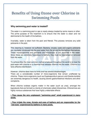 Benefits of Using Ozone over Chlorine in
Swimming Pools
Why swimming pool water is treated?
The water in a swimming pool or spa is nearly always treated by some means or other.
The prime purpose of the treatment is to ensure that the water is clean and not
detrimental to the health of the bathers.
Invariably, water is taken from the pool and filtered. This process removes any solid
pollutants in the pool.
This cleaning is, however not sufficient. Bacteria, viruses, cysts and organic pollutants
are inevitably introduced into the pool water from the air and by the bathers themselves.
These microorganisms and pollutants are microscopic or are dissolved in the water.
Since these are extremely hazardous to bathers, they must be neutralised or removed
from the water.
To achieve this, the most common method employed throughout the world is to treat the
pool water with chlorine or a chemical that releases chlorine into the water. Chlorine is a
fairly effective disinfectant.
However, chlorine does have its limits and has several disadvantages.
There are a considerable number of micro-organisms that remain unaffected by
chlorine. These micro-organisms (such as Cryptosporidium parvum and Giardia lamblia)
are extremely dangerous to health, causing severe gastrointestinal infections and other
complaints.
When chlorine oxidises organic matter in the water (such as urea), amongst the
byproducts that are formed is a family of chemicals called chloramines. Chloramines are
highly noxious substances that have highly undesirable effects:
• They cause the very unpleasant "swimming pool" smell experienced in many
pools.
• They irritate the nose, throats and eyes of bathers and are responsible for the
"red eyes" experienced by bathers in many pools.
 