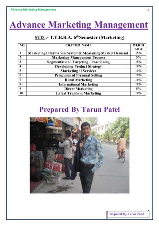 Advance Marketing Management 1
Prepared By Tarun Patel
Advance Marketing Management
STD :- T.Y.B.B.A. 6th
Semester (Marketing)
NO. CHAPTER NAME WEIGH
TAGE
1 Marketing Information System & Measuring MarketDemand 15%
2 Marketing Management Process 5%
3 Segmentation , Targeting , Positioning 15%
4 Developing Product Strategy 10%
5 Marketing of Services 10%
6 Principles of Personal Selling 10%
7 Rural Marketing 10%
8 International Marketing 10%
9 Direct Marketing 5%
10 Latest Trends in Marketing 10%
Prepared By Tarun Patel
 
